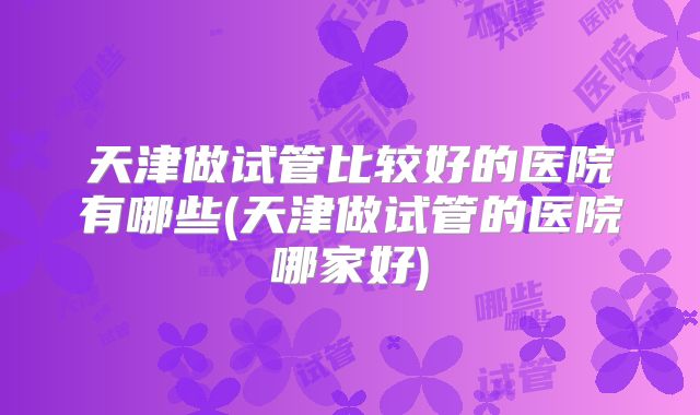 天津做试管比较好的医院有哪些(天津做试管的医院哪家好)