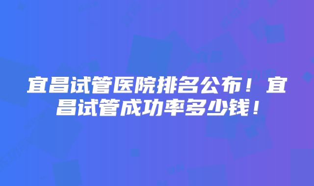 宜昌试管医院排名公布！宜昌试管成功率多少钱！