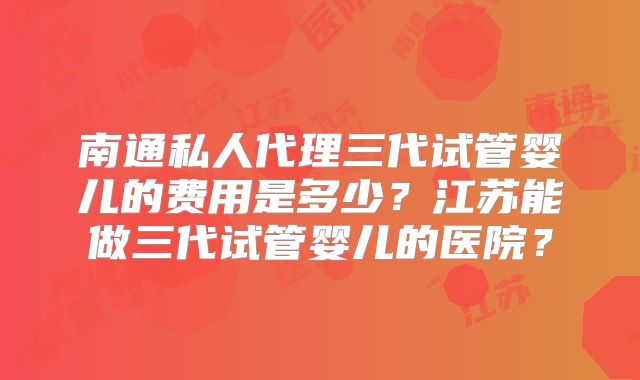 南通私人代理三代试管婴儿的费用是多少？江苏能做三代试管婴儿的医院？