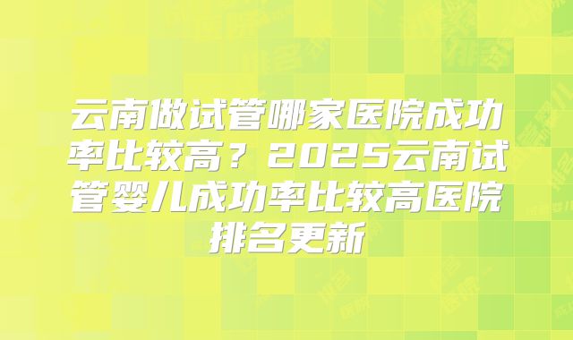 云南做试管哪家医院成功率比较高?2025云南试管婴儿成功率比较高医院排名更新