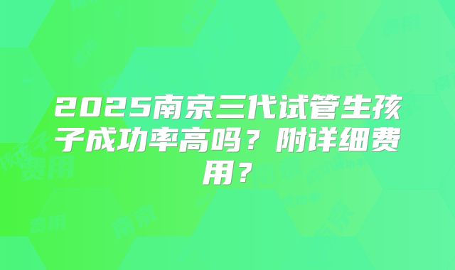2025南京三代试管生孩子成功率高吗？附详细费用？