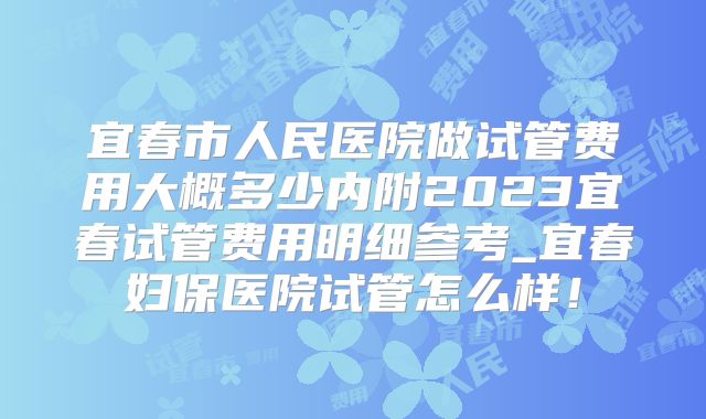 宜春市人民医院做试管费用大概多少内附2023宜春试管费用明细参考_宜春妇保医院试管怎么样！