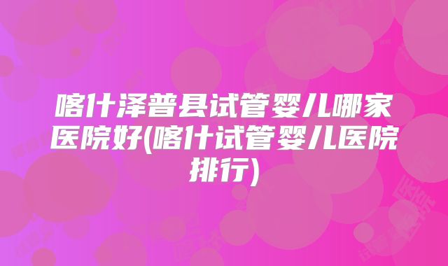 喀什泽普县试管婴儿哪家医院好(喀什试管婴儿医院排行)