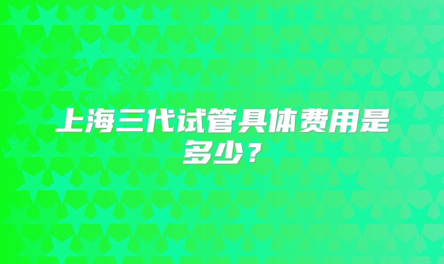 上海三代试管具体费用是多少?