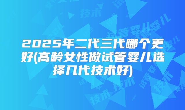 2025年二代三代哪个更好(高龄女性做试管婴儿选择几代技术好)