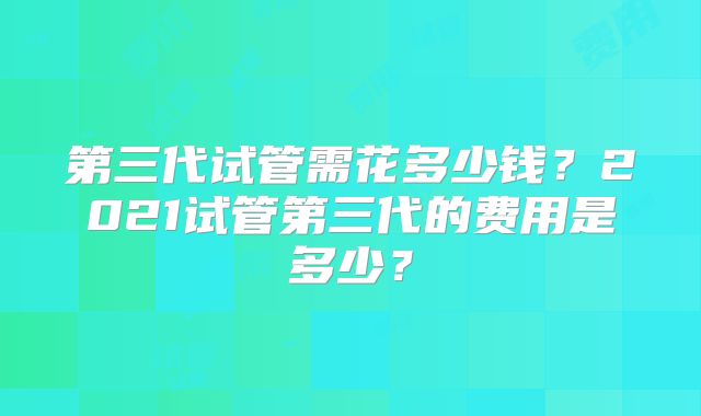 第三代试管需花多少钱?2021试管第三代的费用是多少?
