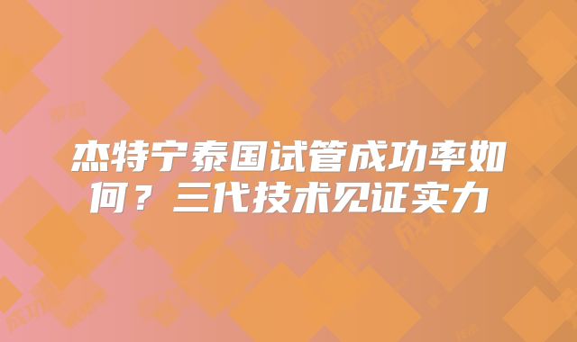 杰特宁泰国试管成功率如何?三代技术见证实力