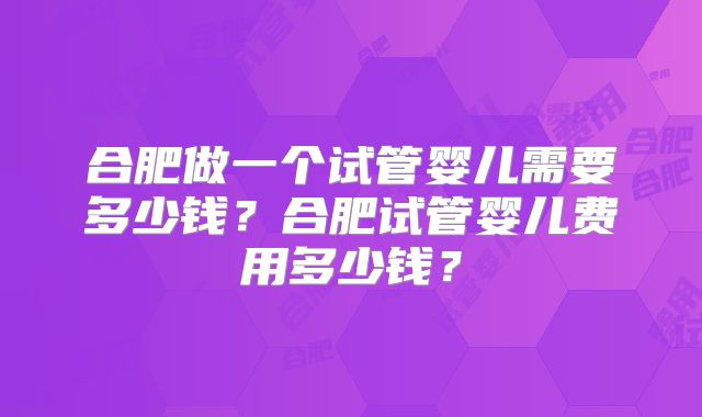合肥做一个试管婴儿需要多少钱？合肥试管婴儿费用多少钱？