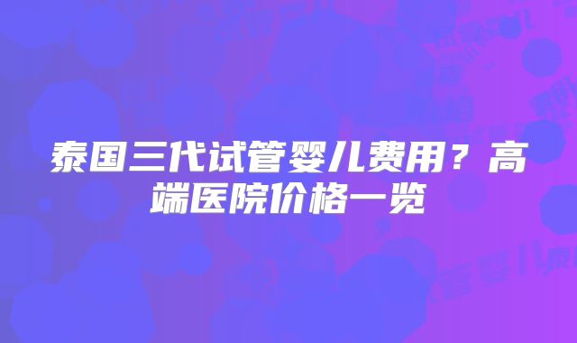 泰国三代试管婴儿费用？高端医院价格一览