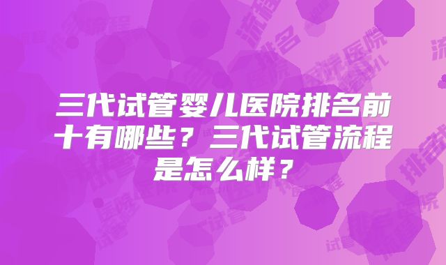三代试管婴儿医院排名前十有哪些？三代试管流程是怎么样？