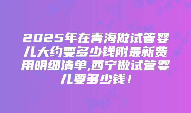 2025年在青海做试管婴儿大约要多少钱附最新费用明细清单,西宁做试管婴儿要多少钱!