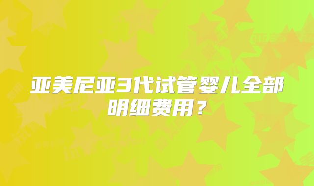 亚美尼亚3代试管婴儿全部明细费用？