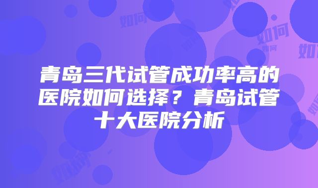 青岛三代试管成功率高的医院如何选择？青岛试管十大医院分析