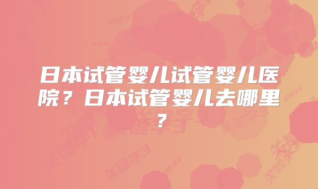 日本试管婴儿试管婴儿医院？日本试管婴儿去哪里？