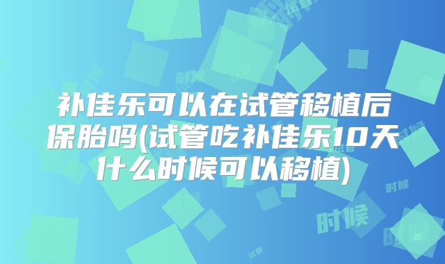 补佳乐可以在试管移植后保胎吗(试管吃补佳乐10天什么时候可以移植)