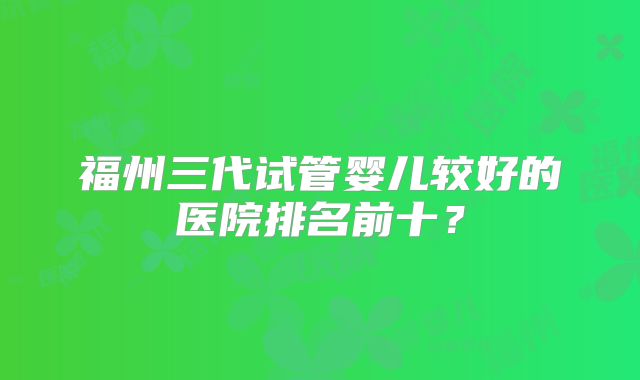 福州三代试管婴儿较好的医院排名前十？