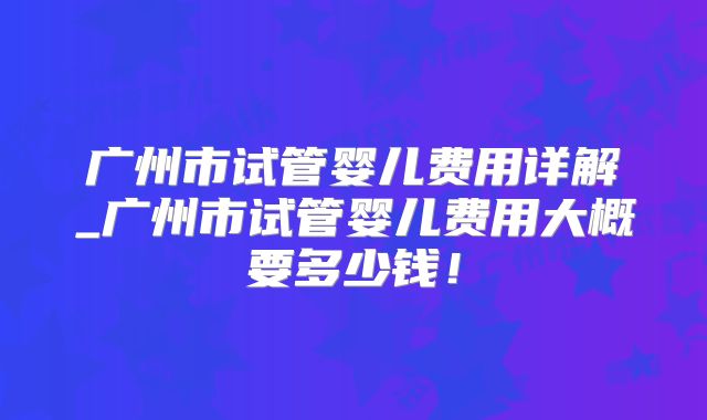 广州市试管婴儿费用详解_广州市试管婴儿费用大概要多少钱！