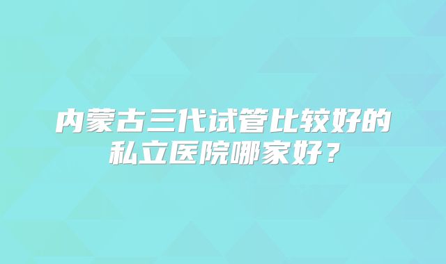 内蒙古三代试管比较好的私立医院哪家好？