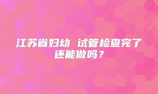 江苏省妇幼 试管检查完了还能做吗？