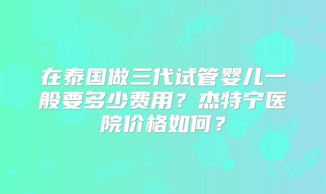 在泰国做三代试管婴儿一般要多少费用？杰特宁医院价格如何？