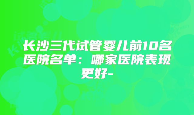 长沙三代试管婴儿前10名医院名单:哪家医院表现更好-