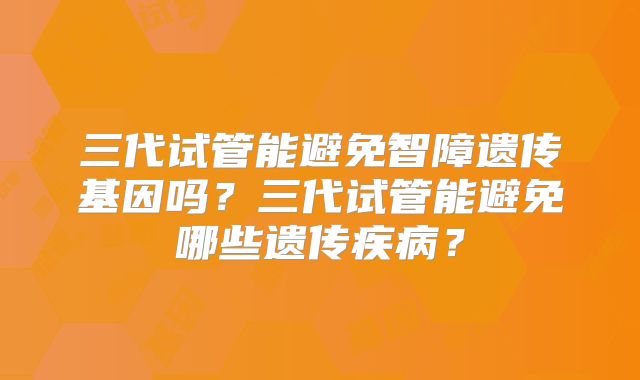 三代试管能避免智障遗传基因吗？三代试管能避免哪些遗传疾病？