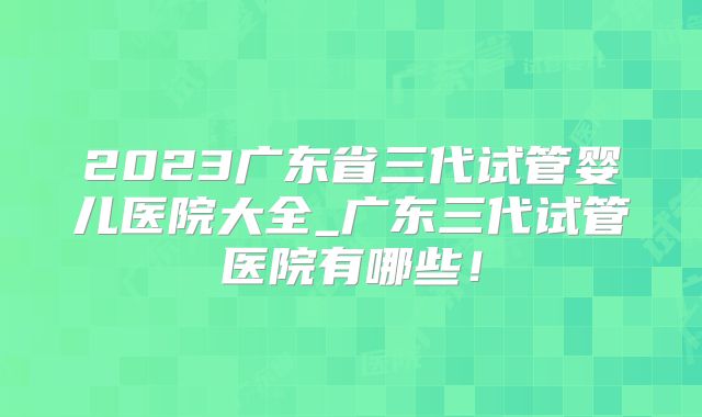 2023广东省三代试管婴儿医院大全_广东三代试管医院有哪些！