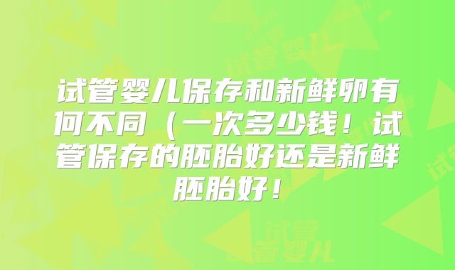 试管婴儿保存和新鲜卵有何不同（一次多少钱！试管保存的胚胎好还是新鲜胚胎好！