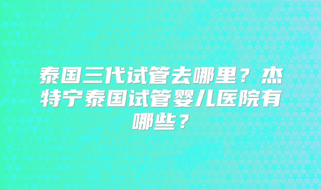 泰国三代试管去哪里?杰特宁泰国试管婴儿医院有哪些?