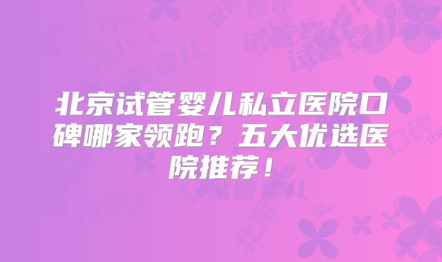 北京试管婴儿私立医院口碑哪家领跑？五大优选医院推荐！