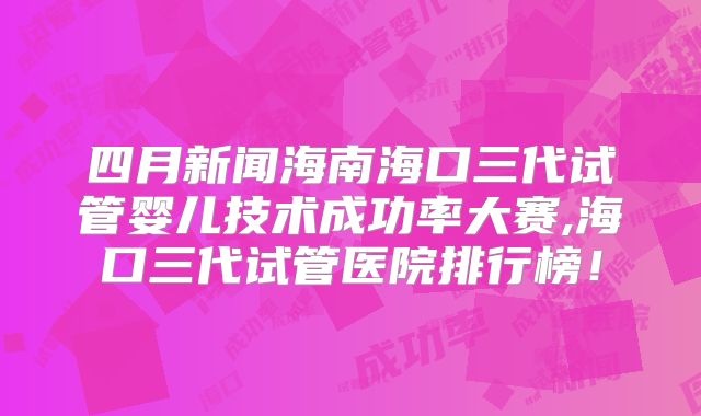 四月新闻海南海口三代试管婴儿技术成功率大赛,海口三代试管医院排行榜!