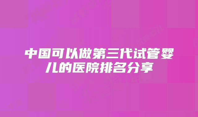 中国可以做第三代试管婴儿的医院排名分享