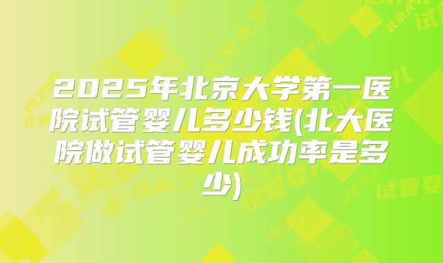 2025年北京大学第一医院试管婴儿多少钱(北大医院做试管婴儿成功率是多少)