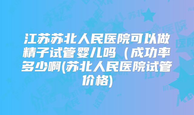 江苏苏北人民医院可以做精子试管婴儿吗（成功率多少啊(苏北人民医院试管价格)