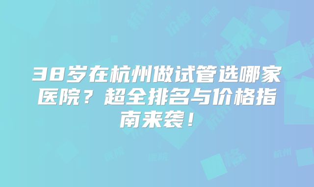 38岁在杭州做试管选哪家医院？超全排名与价格指南来袭！