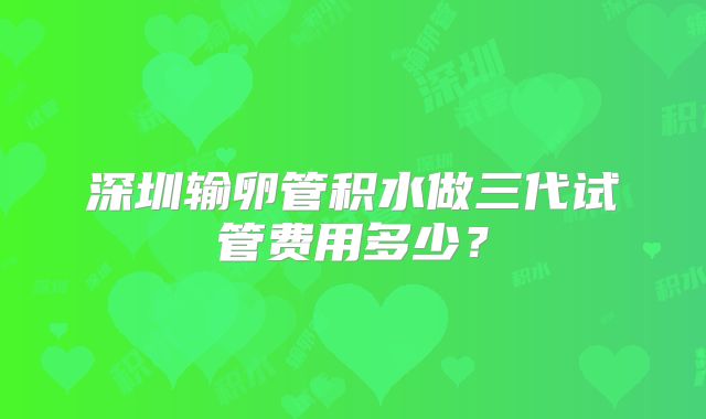 深圳输卵管积水做三代试管费用多少？