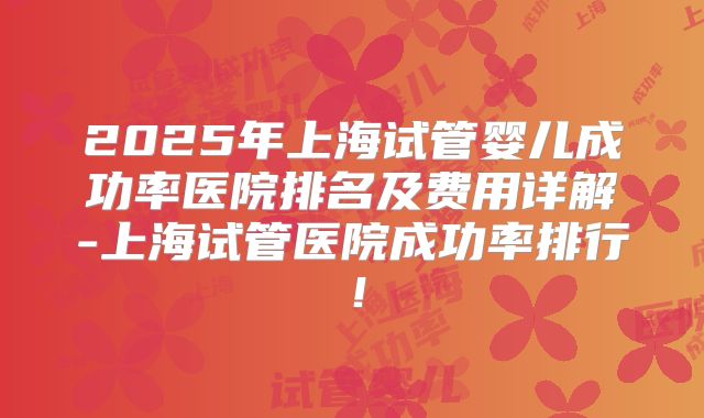 2025年上海试管婴儿成功率医院排名及费用详解-上海试管医院成功率排行!