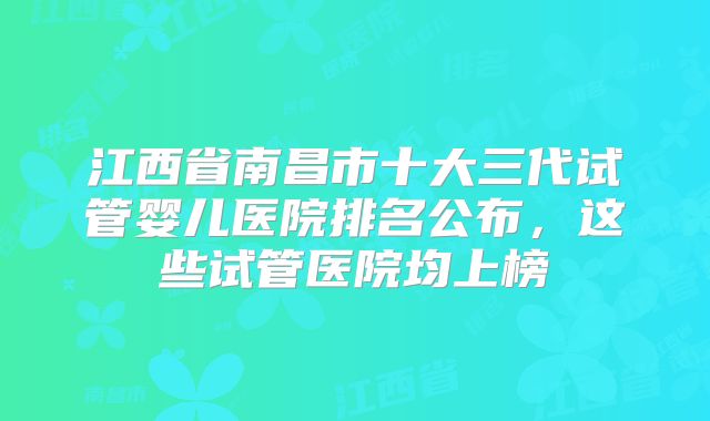 江西省南昌市十大三代试管婴儿医院排名公布，这些试管医院均上榜