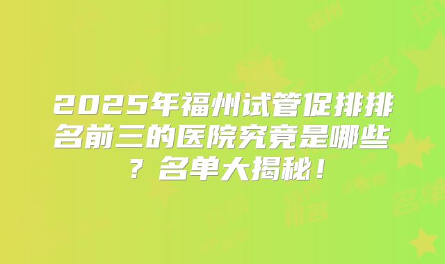 2025年福州试管促排排名前三的医院究竟是哪些？名单大揭秘！