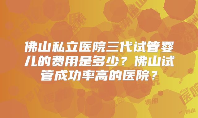 佛山私立医院三代试管婴儿的费用是多少？佛山试管成功率高的医院？