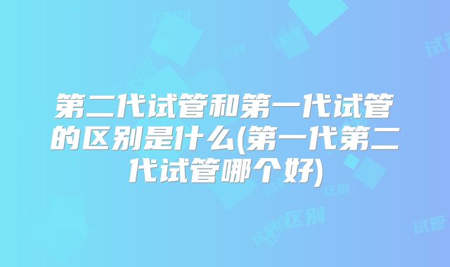 第二代试管和第一代试管的区别是什么(第一代第二代试管哪个好)