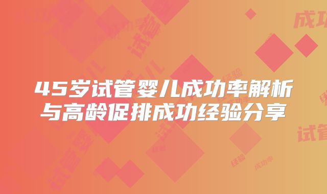 45岁试管婴儿成功率解析与高龄促排成功经验分享