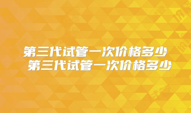 第三代试管一次价格多少 第三代试管一次价格多少