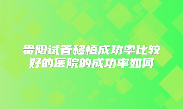 贵阳试管移植成功率比较好的医院的成功率如何