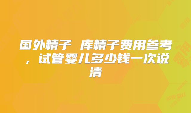 国外精子 库精子费用参考，试管婴儿多少钱一次说清