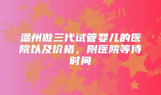 温州做三代试管婴儿的医院以及价格,附医院等待时间
