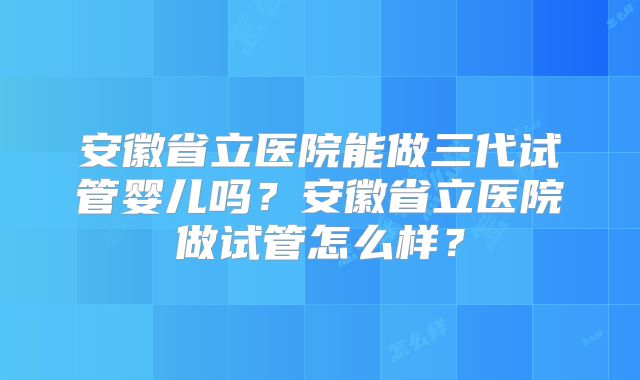 安徽省立医院能做三代试管婴儿吗?安徽省立医院做试管怎么样?