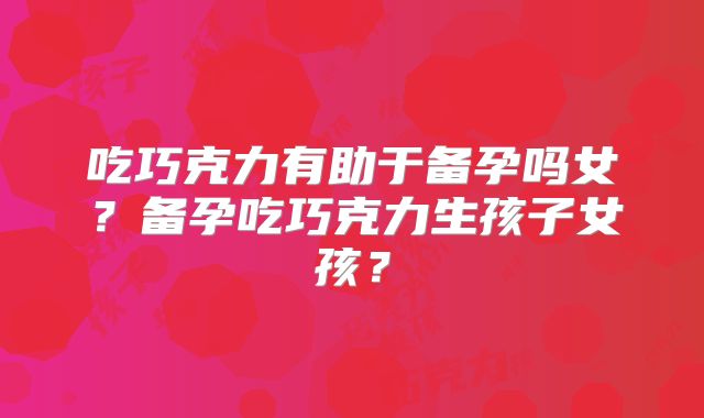 吃巧克力有助于备孕吗女？备孕吃巧克力生孩子女孩？
