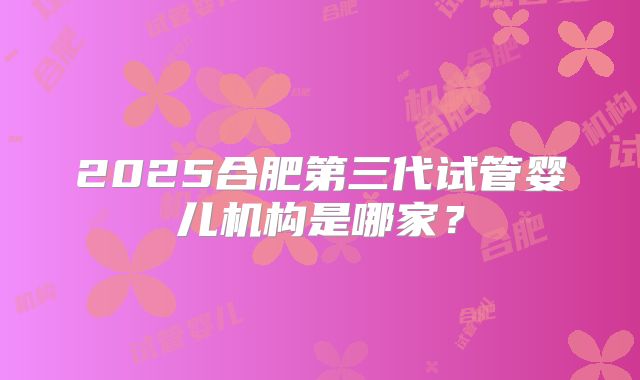 2025合肥第三代试管婴儿机构是哪家？