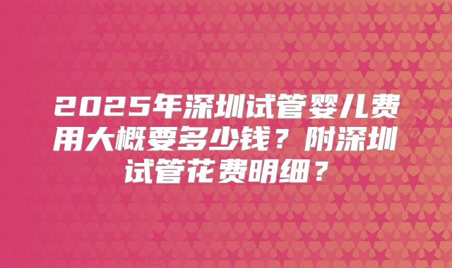 2025年深圳试管婴儿费用大概要多少钱？附深圳试管花费明细？